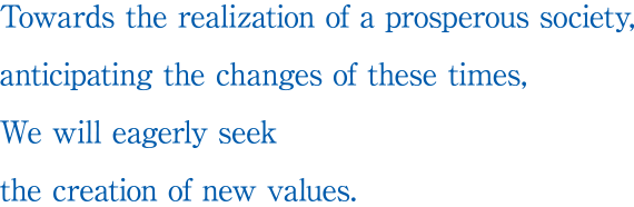 Towards the realization of a prosperous society, anticipating the changes of these times, We will eagerly seek the creation of new values.