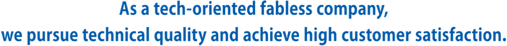 As a tech-oriented fabless company, we pursue technical quality and achieve high customer satisfaction.