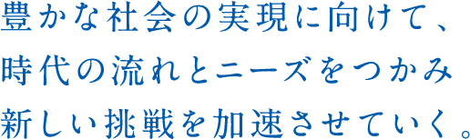 豊かな社会の実現に向けて、時代の動きを先取りし新たな価値の創造に熱く、挑んでいく